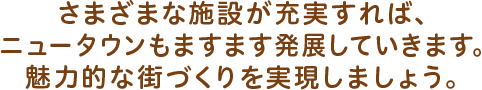 さまざまな施設が充実すれば、ニュータウンもますます発展していきます。魅力的な街づくりを実現しましょう。
