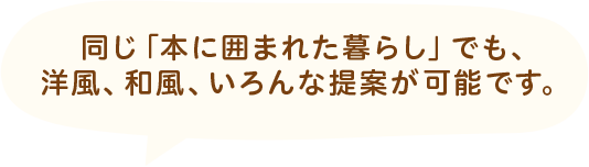 同じ「本に囲まれた暮らし」でも、洋風、和風、いろんな提案が可能です。