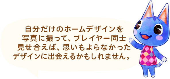 自分だけのホームデザインを写真に撮って、プレイヤー同士見せ合えば、思いもよらなかったデザインに出会えるかもしれません。