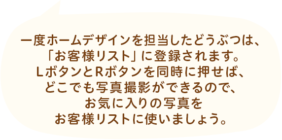 一度ホームデザインを担当したどうぶつは、「お客様リスト」に登録されます。LボタンとRボタンを同時に押せば、どこでも写真撮影ができるので、お気に入りの写真をお客様リストに使いましょう。