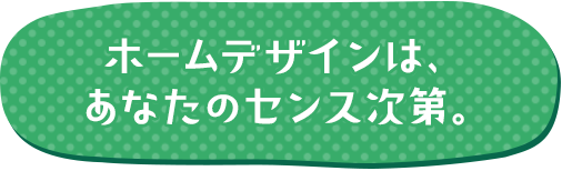 ホームデザインは、あなたのセンス次第。