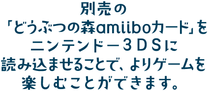 別売の「どうぶつの森amiiboカード」をニンテンドー3DSに読み込ませることで、よりゲームを楽しむことができます。