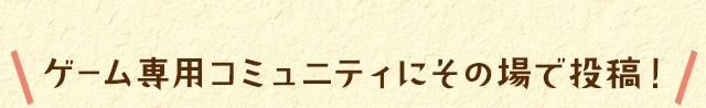 ゲーム専用コミュニティにその場で投稿！