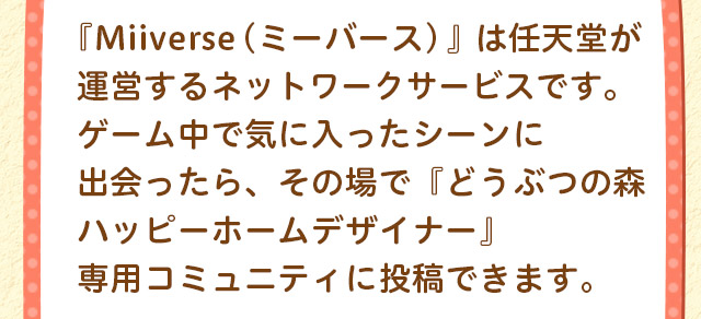 『Miiverse（ミーバース）』は任天堂が運営するネットワークサービスです。ゲーム中で気に入ったシーンに出会ったら、その場で『どうぶつの森　ハッピーホームデザイナー』専用コミュニティに投稿できます。