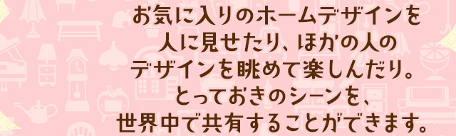 お気に入りのホームデザインを人に見せたり、ほかの人の
デザインを眺めて楽しんだり。とっておきのシーンを、世界中で共有することができます。