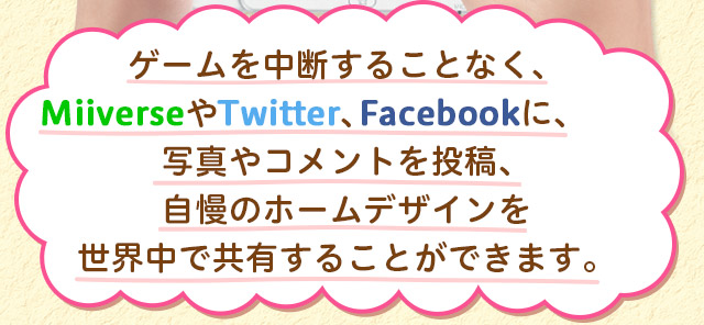 ゲームを中断することなく、MiiverseやTwitter、Facebookに、写真やコメントを投稿、自慢のホームデザインを世界中で共有することができます。