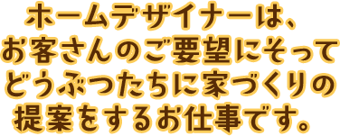 ホームデザイナーは、お客さんのご要望にそってどうぶつたちに家づくりの提案をするお仕事です。