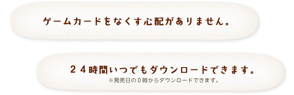 ゲームカードをなくす心配がありません。 24時間いつでもダウンロードできます。※発売日の0時からダウンロードできます。