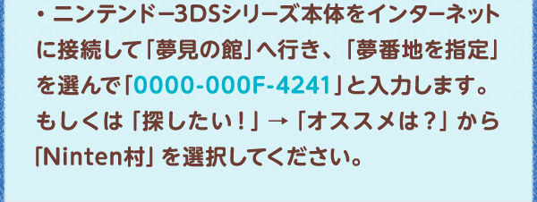 ・ニンテンドー3DSシリーズ本体をインターネットに接続して「夢見の館」へ行き、「夢番地を指定」を選んで「0000-000F-4241」と入力します。もしくは「探したい！」→「オススメは？」から「Ninten村」を選択してください。