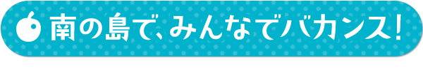 南の島で、みんなでバカンス