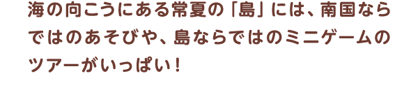 海の向こうにある常夏の「島」には、南国ならではのあそびや、島ならではのミニゲームのツアーがいっぱい！