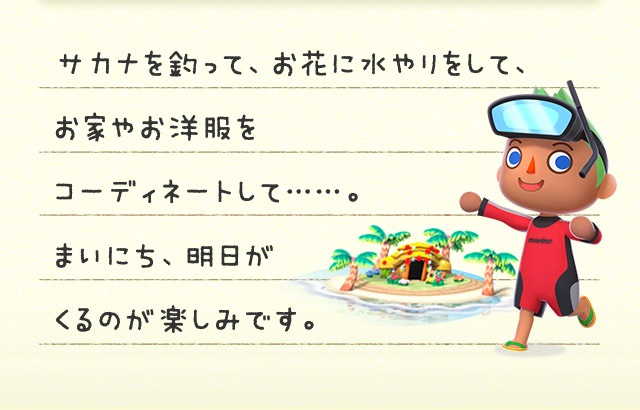 サカナを釣って、お花に水やりをして、お家やお洋服をコーディネートして……。まいにち、明日がくるのが楽しみです。