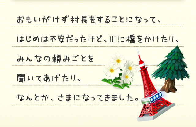 おもいがけず村長をすることになって、はじめは不安だったけど、川に橋をかけたり、みんなの頼みごとを聞いてあげたり、なんとか、さまになってきました。