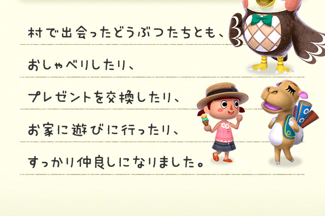 村で出会ったどうぶつたちとも、おしゃべりしたり、プレゼントを交換したり、お家に遊びに行ったり、すっかり仲良しになりました。