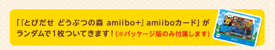 「『とびだせ どうぶつの森 amiibo+』amiiboカード」がランダムで１枚ついてきます！（※パッケージ版のみ付属します）