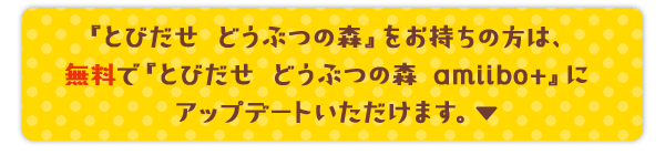 『とびだせ どうぶつの森』をお持ちの方は、無料で『とびだせ どうぶつの森 amiibo+』にアップデートいただけます。