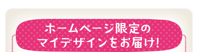 ホームページ限定のマイデザインをお届け!