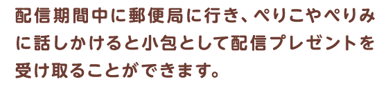 配信期間中に郵便局に行き、ぺりこやぺりみに話しかけると小包として配信プレゼントを受け取ることができます。