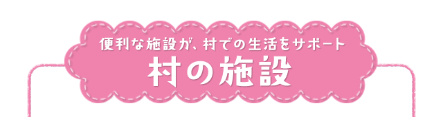 便利な施設が、村での生活をサポート 村の施設