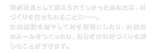 突然村長として迎えられてしまったあなたは、村づくりを任せられることに……。公共施設を増やして村を便利にしたり、村独自のルールをつくったり、自分だけの村づくりを楽しむことができます。