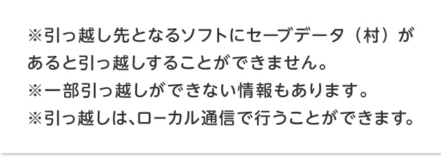 ※引っ越し先となるソフトにセーブデータ（村）があると引っ越しすることができません。 ※一部引っ越しができない情報もあります。※引っ越しは、ローカル通信で行うことができます。
