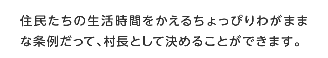 住民たちの生活時間をかえるちょっぴりわがままな条例だって、村長として決めることができます。 