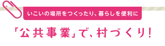 いこいの場所をつくったり、暮らしを便利に「公共事業」で、村づくり！