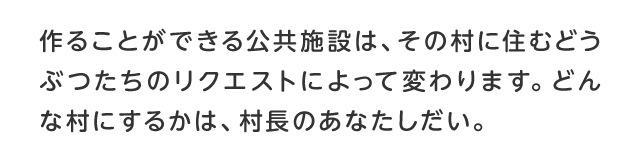 作ることができる公共施設は、その村に住むどうぶつたちのリクエストによって変わります。どんな村にするかは、村長のあなたしだい。