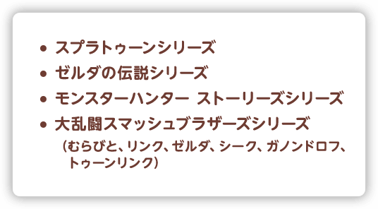スプラトゥーンシリーズ,ゼルダの伝説シリーズ,モンスターハンターストーリーズシリーズ,大乱闘スマッシュブラザーズシリーズ,（むらびと、リンク、ゼルダ、シーク、ガノンドロフ、トゥーンリンク）