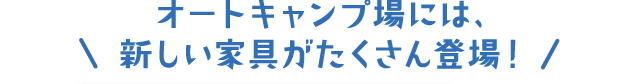 オートキャンプ場には、新しい家具がたくさん登場！