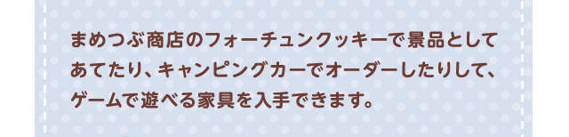 まめつぶ商店のフォーチュンクッキーで景品としてあてたり、キャンピングカーでオーダーしたりして、ゲームで遊べる家具を入手できます。
