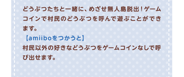 どうぶつたちと一緒に、めざせ無人島脱出！ ゲームコインで村?のどうぶつを呼んで遊ぶことができます。【amiiboをつかうと】村民以外の好きなどうぶつをゲームコインなしで呼び出せます。