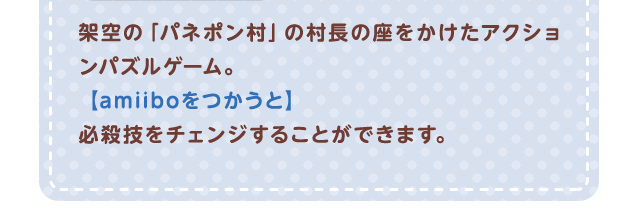 架空の「パネポン村」の村民の座をかけたアクションパズルゲーム。【amiiboをつかうと】必殺技をチェンジすることができます。