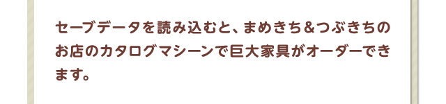 セーブデータを読み込むと、まめきち＆つぶきちのお店のカタログマシーンで巨大家具がオーダーできます。