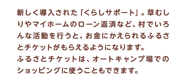 新しく導入された「くらしサポート」。草むしりやマイホームのローン返済など、村でいろんな活動を行うと、お金にかえられるふるさとチケットがもらえるようになります。ふるさとチケットは、オートキャンプ場でのショッピングに使うこともできます。