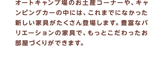 オートキャンプ場のお土産コーナーや、キャンピングカーの中には、これまでになかった新しい家具がたくさん登場します。豊富なバリエーションの家具で、もっとこだわったお部屋づくりができます。