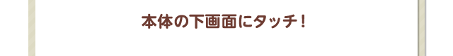 本体の下画面にタッチ！