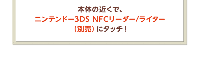 本体の近くで、ニンテンドー3DS NFCリーダー/ライター（別売）にタッチ！