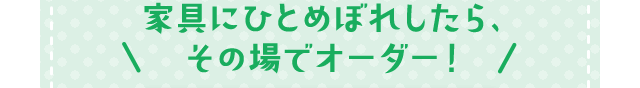 家具にひとめぼれしたら、その場でオーダー！