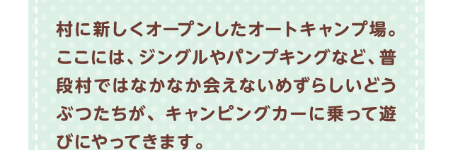 村に新しくオープンしたオートキャンプ場。ここには、ジングルやパンプキングなど、普段村ではなかなか会えないめずらしいどうぶつたちが、キャンピングカーに乗って遊びにやってきます。