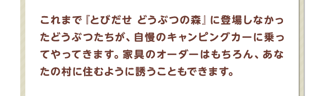 これまで『とびだせ どうぶつの森』に登場しなかったどうぶつたちが、自慢のキャンピングカーに乗ってやってきます。家具のオーダーはもちろん、あなたの村に住むように誘うこともできます。