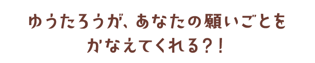 ゆうたろうが、あなたの願いごとをかなえてくれる？！
