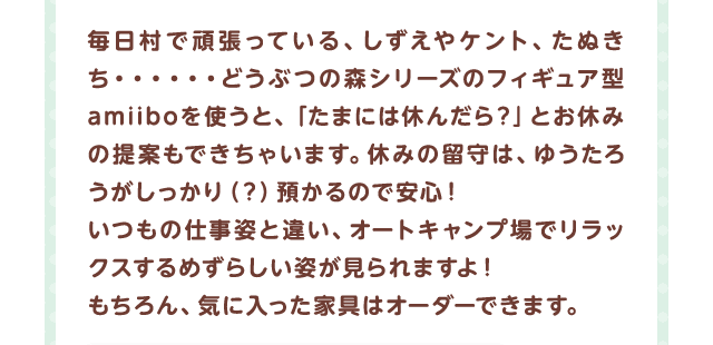毎日村で頑張っている、しずえやケント、たぬきち…どうぶつの森シリーズのフィギュア型amiiboを使うと、「たまには休んだら？」とお休みの提案もできちゃいます。休みの留守は、ゆうたろうがしっかり（？）預かるので安心！いつもの仕事姿と違い、オートキャンプ場でリラックスするめずらしい姿が見られますよ！もちろん、気に入った家具はオーダーできます。