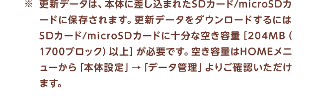 ※更新データは、本体に差し込まれたSDカード/microSDカードに保存されます。更新データをダウンロードするにはSDカード/microSDカードに十分な空き容量［204MB（1700ブロック）以上］が必要です。空き容量はHOMEメニューから「本体設定」→「データ管理」よりご確認いただけます。