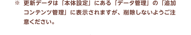 ※更新データは「本体設定」にある「データ管理」の「追加コンテンツ管理」に表示されますが、削除しないようご注意ください。