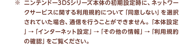 ※ニンテンドー3DSシリーズ本体の初期設定時に、ネットワークサービスに関する利用規約について「同意しない」を選択されていた場合、通信を行うことができません。「本体設定」→「インターネット設定」→「その他の情報」→「利用規約の確認」をご覧ください。