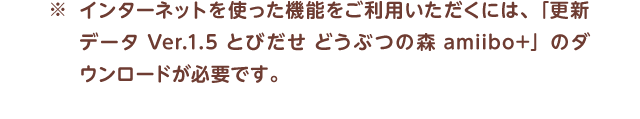 ※インターネットを使った機能をご利用いただくには、「更新データ Ver.1.5 とびだせ どうぶつの森 amiibo+」のダウンロードが必要です。