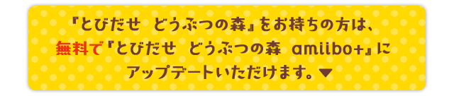 『とびだせ どうぶつの森』をお持ちの方は、無料で『とびだせ どうぶつの森 amiibo+』にアップデートいただけます。