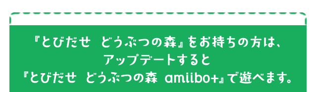 『とびだせ どうぶつの森』をお持ちの方は、アップデートすると『とびだせ どうぶつの森 amiibo+』で遊べます。