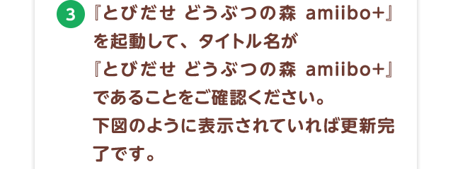 3.『とびだせ どうぶつの森amiibo+』を起動して、タイトル名が『とびだせ どうぶつの森amiibo+』であることをご確認ください。右図のように表示されていれば更新完了です。※更新データ配信日（2016年11月2日）以降に『とびだせ どうぶつの森』をご購入された方も、「更新データVer.1.5 とびだせ どうぶつの森amiibo+」をダウンロードしていただくと『とびだせ どうぶつの森 amiibo+』が遊べるようになります。